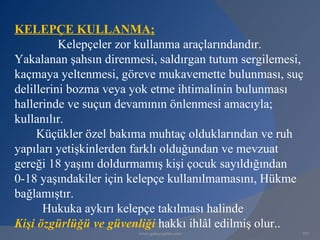 KELEPÇE KULLANMA;
          Kelepçeler zor kullanma araçlarındandır.
Yakalanan şahsın direnmesi, saldırgan tutum sergilemesi,
kaçmaya yeltenmesi, göreve mukavemette bulunması, suç
delillerini bozma veya yok etme ihtimalinin bulunması
hallerinde ve suçun devamının önlenmesi amacıyla;
kullanılır.
     Küçükler özel bakıma muhtaç olduklarından ve ruh
yapıları yetişkinlerden farklı olduğundan ve mevzuat
gereği 18 yaşını doldurmamış kişi çocuk sayıldığından
0-18 yaşındakiler için kelepçe kullanılmamasını, Hükme
bağlamıştır.
      Hukuka aykırı kelepçe takılması halinde
Kişi özgürlüğü ve güvenliği hakkı ihlâl edilmiş olur..
                        www.gokayegitim.com            107
 