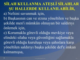 SİLAH KULLANMA ATEŞLİ SİLAHLAR
    ŞU HALLERDE KULLANILABİLİR,
a) Nefsini savunmak için,
b) Başkasının can ve ırzına yöneltilen ve başka
şekilde men'i mümkün olmayan bir saldırıyı
önlemek için,
c) Korumakla görevli olduğu mevkiye veya
elindeki silaha veya güvenliğini sağlamakla
görevli olduğu kuruluşa veya şahıslara karşı
yöneltilen saldırıyı başka şekilde def'e imkan
kalmamışsa,
,                  www.gokayegitim.com      110
 