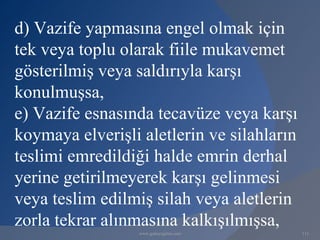 d) Vazife yapmasına engel olmak için
tek veya toplu olarak fiile mukavemet
gösterilmiş veya saldırıyla karşı
konulmuşsa,
e) Vazife esnasında tecavüze veya karşı
koymaya elverişli aletlerin ve silahların
teslimi emredildiği halde emrin derhal
yerine getirilmeyerek karşı gelinmesi
veya teslim edilmiş silah veya aletlerin
zorla tekrar alınmasına kalkışılmışsa,
                  www.gokayegitim.com       111
 