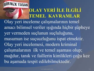 OLAY YERİ İLE İLGİLİ
             TEMEL KAVRAMLAR
Olay yeri inceleme çalışmalarının temel
amacı bilimsel veriler ışığında hiçbir şüpheye
yer vermeden suçlunun suçluluğunu,
masumun ise suçsuzluğunu ispat etmektir.
Olay yeri incelemesi, modern kriminal
çalışmalarının ilk ve temel aşaması olup;
mağdur, tanık ve faillerin kimlikleri çoğu kez
bu aşamada tespit edilebilmektedir.
                   www.gokayegitim.com       112
 