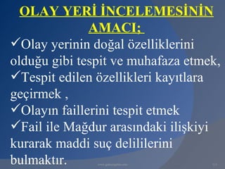 OLAY YERİ İNCELEMESİNİN
              AMACI;
Olay yerinin doğal özelliklerini
olduğu gibi tespit ve muhafaza etmek,
Tespit edilen özellikleri kayıtlara
geçirmek ,
Olayın faillerini tespit etmek
Fail ile Mağdur arasındaki ilişkiyi
kurarak maddi suç delililerini
bulmaktır.     www.gokayegitim.com   113
 