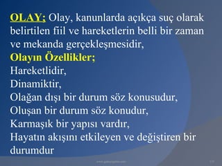 OLAY; Olay, kanunlarda açıkça suç olarak
belirtilen fiil ve hareketlerin belli bir zaman
ve mekanda gerçekleşmesidir,
Olayın Özellikler;
Hareketlidir,
Dinamiktir,
Olağan dışı bir durum söz konusudur,
Oluşan bir durum söz konudur,
Karmaşık bir yapısı vardır,
Hayatın akışını etkileyen ve değiştiren bir
durumdur
                    www.gokayegitim.com           115
 