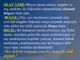 OLAY YERİ; Olayın işleniş anının, mağdur ve
suç sanıkları ile ilişkisinin saptanabildiği dinamik
bölgeyi ifade eder.
 BULGU; Olay yeri incelemesi sırasında olay
yeri-fail-mağdur ilişkisini ortaya koymak amacıyla
elde edilen her türlü materyale Bulgu denir.
DELİL; Bir hukuksal sorunu çözmeye, suç fiilini
ispata, meydana gelen bir suçun aydınlatılması ve
suç sanıklarının tespitine yarayan, ikamesi hukuk
tarafından yasaklanmamış her tür bulguya delil
veya ispat vasıtaları denilmektedir.
“Her delil bir bulgudur ama her bulgu bir delil
değildir.”
                      www.gokayegitim.com          116
 