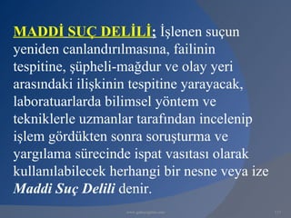 MADDİ SUÇ DELİLİ; İşlenen suçun
yeniden canlandırılmasına, failinin
tespitine, şüpheli-mağdur ve olay yeri
arasındaki ilişkinin tespitine yarayacak,
laboratuarlarda bilimsel yöntem ve
tekniklerle uzmanlar tarafından incelenip
işlem gördükten sonra soruşturma ve
yargılama sürecinde ispat vasıtası olarak
kullanılabilecek herhangi bir nesne veya ize
Maddi Suç Delili denir.
                   www.gokayegitim.com         117
 
