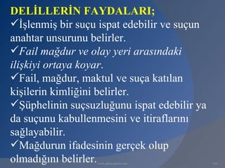 DELİLLERİN FAYDALARI;
İşlenmiş bir suçu ispat edebilir ve suçun
anahtar unsurunu belirler.
Fail mağdur ve olay yeri arasındaki
ilişkiyi ortaya koyar.
Fail, mağdur, maktul ve suça katılan
kişilerin kimliğini belirler.
Şüphelinin suçsuzluğunu ispat edebilir ya
da suçunu kabullenmesini ve itiraflarını
sağlayabilir.
Mağdurun ifadesinin gerçek olup
olmadığını belirler.
                  www.gokayegitim.com        118
 