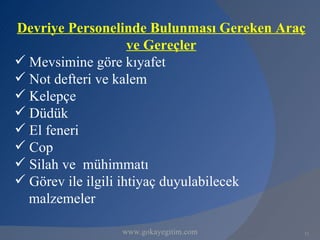 Devriye Personelinde Bulunması Gereken Araç
                     ve Gereçler
 Mevsimine göre kıyafet
 Not defteri ve kalem
 Kelepçe
 Düdük
 El feneri
 Cop
 Silah ve mühimmatı
 Görev ile ilgili ihtiyaç duyulabilecek
  malzemeler

               www.gokayegitim.com        12
 