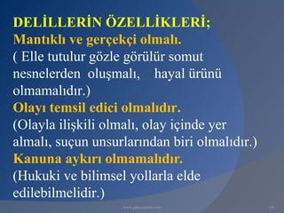 DELİLLERİN ÖZELLİKLERİ;
Mantıklı ve gerçekçi olmalı.
( Elle tutulur gözle görülür somut
nesnelerden oluşmalı, hayal ürünü
olmamalıdır.)
Olayı temsil edici olmalıdır.
(Olayla ilişkili olmalı, olay içinde yer
almalı, suçun unsurlarından biri olmalıdır.)
Kanuna aykırı olmamalıdır.
(Hukuki ve bilimsel yollarla elde
edilebilmelidir.)
                   www.gokayegitim.com         120
 