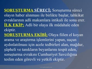 SORUŞTURMA SÜRECİ; Soruşturma süreci
olayın haber alınması ile birlikte başlar, tahkikat
evraklarının adli makamlara intikali ile sona erer.
İLK EKİP; Adli bir olaya ilk müdahale eden
ekiptir.
SORUŞTURMA EKİBİ; Olaya fiilen el koyan
arama ve araştırma işlemlerini yapan, suçun
aydınlatılması için acele tedbirleri alan, mağdur,
şüpheli ve tanıkların beyanlarını tespit eden,
soruşturma evrakını Cumhuriyet Savcılığına
teslim eden görevli ve yetkili ekiptir.
                      www.gokayegitim.com             121
 