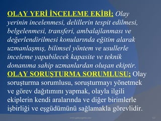 OLAY YERİ İNCELEME EKİBİ; Olay
yerinin incelenmesi, delillerin tespit edilmesi,
belgelenmesi, transferi, ambalajlanması ve
değerlendirilmesi konularında eğitim alarak
uzmanlaşmış, bilimsel yöntem ve usullerle
inceleme yapabilecek kapasite ve teknik
donanıma sahip uzmanlardan oluşan ekiptir.
OLAY SORUŞTURMA SORUMLUSU; Olay
soruşturma sorumlusu, soruşturmayı yönetmek
ve görev dağıtımını yapmak, olayla ilgili
ekiplerin kendi aralarında ve diğer birimlerle
işbirliği ve eşgüdümünü sağlamakla görevlidir.
                     www.gokayegitim.com           122
 