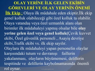 OLAY YERİNE İLK GELEN EKİBİN
   GÖREVLERİ VE OLAY YERİNİN ÖNEMİ
 İlk Ekip ; Olaya ilk müdahale eden ekiptir.İlk ekip
genel kolluk olabileceği gibi özel kolluk ta olabilir.
Olaya vatandaş veya özel uzmanlık alanı olan
birimler ilk müdahaleyi yapmış olsalar bile olay
yerine gelen özel veya genel kolluk(Çevik kuvvet
ekibi, Özel güvenlik personeli , Asayiş devriye
ekibi,Trafik ekibi vs. ilk ekip sayılır.
Olaylara ilk müdahaleyi yapan personelin olaylar
karşısındaki tutum ve davranışı faillerin
yakalanması, olayların büyümemesi, delillerin
tespitinde ve delillerin kaybolmamasında önemli
rol oynar.            www.gokayegitim.com           123
 