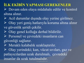 İLK EKİBİN YAPMASI GEREKENLER
 Devam eden olaya müdahale edilir ve kontrol
altına alınır.
 Acil durumlar dışında olay yerine girilmez.
 Olay yeri geniş hatlarıyla koruma altına alınır
ve güvenlik şeridi çekilir.
 Olay genel kolluğa derhal bildirilir.
 Personel ve çevredeki insanların can
güvenliği sağlanır.
 Meraklı kalabalık uzaklaştırılır.
 Olay yerindeki; kan, vücut sıvıları, gaz ve
patlayıcılardan uzak durulmalı, çevredeki
insanlar da uzak tutulmalıdır.
                     www.gokayegitim.com            124
 