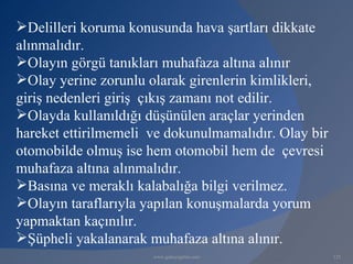 Delilleri koruma konusunda hava şartları dikkate
alınmalıdır.
Olayın görgü tanıkları muhafaza altına alınır
Olay yerine zorunlu olarak girenlerin kimlikleri,
giriş nedenleri giriş çıkış zamanı not edilir.
Olayda kullanıldığı düşünülen araçlar yerinden
hareket ettirilmemeli ve dokunulmamalıdır. Olay bir
otomobilde olmuş ise hem otomobil hem de çevresi
muhafaza altına alınmalıdır.
Basına ve meraklı kalabalığa bilgi verilmez.
Olayın taraflarıyla yapılan konuşmalarda yorum
yapmaktan kaçınılır.
Şüpheli yakalanarak muhafaza altına alınır.
                      www.gokayegitim.com             125
 