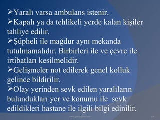 Yaralı varsa ambulans istenir.
Kapalı ya da tehlikeli yerde kalan kişiler
tahliye edilir.
Şüpheli ile mağdur aynı mekanda
tutulmamalıdır. Birbirleri ile ve çevre ile
irtibatları kesilmelidir.
Gelişmeler not edilerek genel kolluk
gelince bildirilir.
Olay yerinden sevk edilen yaralıların
bulundukları yer ve konumu ile sevk
edildikleri hastane ile ilgili bilgi edinilir.
                     www.gokayegitim.com         126
 