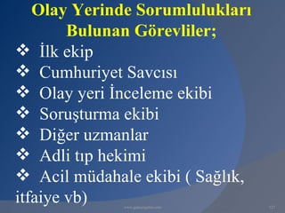 Olay Yerinde Sorumlulukları
        Bulunan Görevliler;
 İlk ekip
 Cumhuriyet Savcısı
 Olay yeri İnceleme ekibi
 Soruşturma ekibi
 Diğer uzmanlar
 Adli tıp hekimi
 Acil müdahale ekibi ( Sağlık,
itfaiye vb)   www.gokayegitim.com   127
 