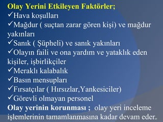 Olay Yerini Etkileyen Faktörler;
Hava koşulları
Mağdur ( suçtan zarar gören kişi) ve mağdur
yakınları
Sanık ( Şüpheli) ve sanık yakınları
Olayın faili ve ona yardım ve yataklık eden
kişiler, işbirlikçiler
Meraklı kalabalık
Basın mensupları
Fırsatçılar ( Hırsızlar,Yankesiciler)
Görevli olmayan personel
Olay yerinin korunması ; olay yeri inceleme
işlemlerinin tamamlanmasına kadar devam eder.
                   www.gokayegitim.com      128
 