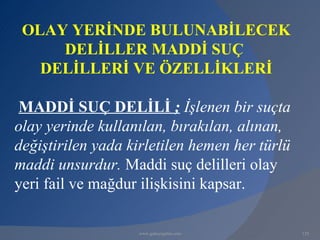 OLAY YERİNDE BULUNABİLECEK
     DELİLLER MADDİ SUÇ
   DELİLLERİ VE ÖZELLİKLERİ

 MADDİ SUÇ DELİLİ ; İşlenen bir suçta
olay yerinde kullanılan, bırakılan, alınan,
değiştirilen yada kirletilen hemen her türlü
maddi unsurdur. Maddi suç delilleri olay
yeri fail ve mağdur ilişkisini kapsar.

                   www.gokayegitim.com         129
 