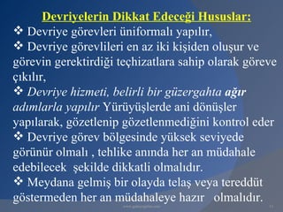 Devriyelerin Dikkat Edeceği Hususlar:
 Devriye görevleri üniformalı yapılır,
 Devriye görevlileri en az iki kişiden oluşur ve
görevin gerektirdiği teçhizatlara sahip olarak göreve
çıkılır,
 Devriye hizmeti, belirli bir güzergahta ağır
adımlarla yapılır Yürüyüşlerde ani dönüşler
yapılarak, gözetlenip gözetlenmediğini kontrol eder
 Devriye görev bölgesinde yüksek seviyede
görünür olmalı , tehlike anında her an müdahale
edebilecek şekilde dikkatli olmalıdır.
 Meydana gelmiş bir olayda telaş veya tereddüt
göstermeden her an müdahaleye hazır olmalıdır.
                      www.gokayegitim.com          13
 