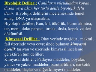 Biyolojik Deliler ; Canlıların vücudundan kopan ,
düşen veya akan her türlü delile biyolojik delil
denir. Biyolojik delillerin incelemesinde temel
amaç; DNA ya ulaşmaktır.
Biyolojik deliller; Kan, kıl, tükürük, burun akıntısı,
ter, meni, doku parçası, tırnak, dışkı, kepek ve deri
döküntüsü.
 Kimyasal Deliller ; Olay yerinde mağdur , maktul ,
fail üzerinde veya çevresinde bulunan kimyasal
özellik taşıyan ve üzerinde kimyasal inceleme
gerektiren tüm deliller;
Kimyasal deliller ; Patlayıcı maddeler, boyalar,
yanıcı ve yakıcı maddeler, barut artıkları, narkotik
maddeler, ilaçlar ve diğer kimyevi maddeler.
                      www.gokayegitim.com          131
 