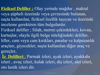 Fiziksel Deliller ; Olay yerinde mağdur , maktul
veya şüpheli üzerinde veya çevresinde bulunan,
suçta kullanılan, fiziksel özellik taşıyan ve üzerinde
inceleme gerektiren tüm bulgulardır.
Fiziksel deliller ; Silah, mermi çekirdekleri, kovan,
kartuşlar, olayla ilgili belge niteliğindeki deliller,
lifler, cam veya cam kırıkları, paralar ve kalpazanlık
araçları, giyecekler, suçta kullanılan diğer araç ve
gereçler,
 İz Delilleri ; Parmak izleri, ayak izleri, ayakkabı
izleri , avuç izleri, kulak izleri, diş izleri, alet izleri,
oto lastik izleri dir.
                           www.gokayegitim.com             132
 
