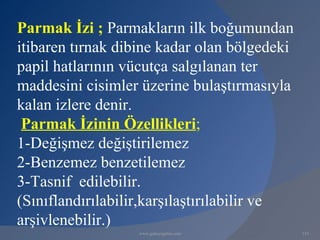 Parmak İzi ; Parmakların ilk boğumundan
itibaren tırnak dibine kadar olan bölgedeki
papil hatlarının vücutça salgılanan ter
maddesini cisimler üzerine bulaştırmasıyla
kalan izlere denir.
 Parmak İzinin Özellikleri;
1-Değişmez değiştirilemez
2-Benzemez benzetilemez
3-Tasnif edilebilir.
(Sınıflandırılabilir,karşılaştırılabilir ve
arşivlenebilir.)
                  www.gokayegitim.com         133
 