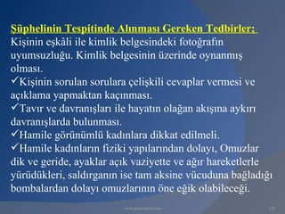 Şüphelinin Tespitinde Alınması Gereken Tedbirler;
Kişinin eşkâli ile kimlik belgesindeki fotoğrafın
uyumsuzluğu. Kimlik belgesinin üzerinde oynanmış
olması.
Kişinin sorulan sorulara çelişkili cevaplar vermesi ve
açıklama yapmaktan kaçınması.
Tavır ve davranışları ile hayatın olağan akışına aykırı
davranışlarda bulunması.
Hamile görünümlü kadınlara dikkat edilmeli.
Hamile kadınların fiziki yapılarından dolayı, Omuzlar
dik ve geride, ayaklar açık vaziyette ve ağır hareketlerle
yürüdükleri, saldırganın ise tam aksine vücuduna bağladığı
bombalardan dolayı omuzlarının öne eğik olabileceği.
                         www.gokayegitim.com             135
 