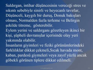 Saldırgan, intihar düşüncesinin vereceği stres ve
sıkıntı sebebiyle sinirli ve heyecanlı tavırlar,
Düşünceli, kaygılı bir duruş, Donuk bakışları
olması, Normalden fazla terleme ve Belirgin
şekilde titreme, gösterebilir.
Eylem yerini ve saldırganı gözetleyen ikinci bir
kişi, şüpheli davranışlar içerisinde olay yeri
yakınında olabilir.
İnsanların giyimleri ve fiziki görünümlerindeki
farklılıklar dikkat çekmeli,Sıcak havada mont,
kaban, pardesü giymeleri veya zayıf yüzlü ancak
göbekli görünen tiplere dikkat edilmeli.
                     www.gokayegitim.com            136
 