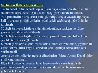 Saldırının Önlenebilmesinde ;
Toplu hedef teşkil edecek toplantıların veya resmi törenlerin intihar
saldırısına karşı hedef teşkil edebileceği göz önünde tutulmalı.
VIP personelinin araçlarına bindiği, indiği, araçla yavaşladığı veya
halkın arasına girdiği yerlerin hedef teşkil edebileceği göz önünde
tutulmalı.
Şüpheli kişi veya kişilere mümkün olduğunca uzaktan ve südre
gerisinden müdahale edilmeli.
Şüpheli kişi veya kişilerin ellerini ve parmaklarını görebilecek bir
şekilde tutmaları sağlanmalı.
Şüpheli şahısların ellerini vücutlarına temas ettirmelerine, giysilerinin
altına sokmalarına veya ellerindeki koli - çantayı açmalarına izin
verilmemeli,
Arama ve kontrollerde mevcut cihazlardan (Metal Arama Dedektörleri
gibi) yararlanılmalı.
Eğer bu kontroller esnasında patlayıcı madde veya bomba ele
geçirilirse gerekli çevre emniyeti alınmalı ve bomba uzmanının
gelmesi beklenmeli.               www.gokayegitim.com                    137
 