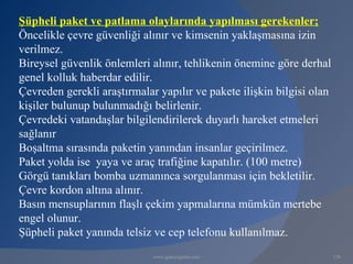 Şüpheli paket ve patlama olaylarında yapılması gerekenler;
Öncelikle çevre güvenliği alınır ve kimsenin yaklaşmasına izin
verilmez.
Bireysel güvenlik önlemleri alınır, tehlikenin önemine göre derhal
genel kolluk haberdar edilir.
Çevreden gerekli araştırmalar yapılır ve pakete ilişkin bilgisi olan
kişiler bulunup bulunmadığı belirlenir.
Çevredeki vatandaşlar bilgilendirilerek duyarlı hareket etmeleri
sağlanır
Boşaltma sırasında paketin yanından insanlar geçirilmez.
Paket yolda ise yaya ve araç trafiğine kapatılır. (100 metre)
Görgü tanıkları bomba uzmanınca sorgulanması için bekletilir.
Çevre kordon altına alınır.
Basın mensuplarının flaşlı çekim yapmalarına mümkün mertebe
engel olunur.
Şüpheli paket yanında telsiz ve cep telefonu kullanılmaz.
                             www.gokayegitim.com                       138
 