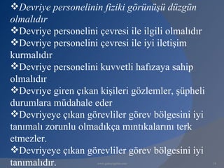 Devriye personelinin fiziki görünüşü düzgün
olmalıdır
Devriye personelini çevresi ile ilgili olmalıdır
Devriye personelini çevresi ile iyi iletişim
kurmalıdır
Devriye personelini kuvvetli hafızaya sahip
olmalıdır
Devriye giren çıkan kişileri gözlemler, şüpheli
durumlara müdahale eder
Devriyeye çıkan görevliler görev bölgesini iyi
tanımalı zorunlu olmadıkça mıntıkalarını terk
etmezler.
Devriyeye çıkan görevliler görev bölgesini iyi
tanımalıdır.         www.gokayegitim.com            14
 