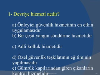 1- Devriye hizmeti nedir?

  a) Önleyici güvenlik hizmetinin en etkin
  uygulamasıdır
  b) Bir çeşit yangın söndürme hizmetidir

  c) Adli kolluk hizmetidir

  d) Özel güvenlik teşkilatının eğitiminin
  yapılmasıdır
  e) Gümrük kapılarından giren çıkanların
  kontrol hizmetidir
                 www.gokayegitim.com         142
 