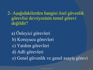2- Aşağıdakilerden hangisi özel güvenlik
  görevlisi devriyesinin temel görevi
  değildir?

  a) Önleyici görevleri
  b) Koruyucu görevleri
  c) Yardım görevleri
  d) Adli görevleri
  e) Genel güvenlik ve genel asayiş görevi

                 www.gokayegitim.com         143
 