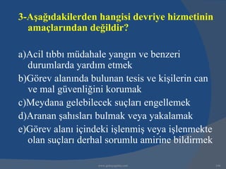 3-Aşağıdakilerden hangisi devriye hizmetinin
  amaçlarından değildir?

a)Acil tıbbı müdahale yangın ve benzeri
  durumlarda yardım etmek
b)Görev alanında bulunan tesis ve kişilerin can
  ve mal güvenliğini korumak
c)Meydana gelebilecek suçları engellemek
d)Aranan şahısları bulmak veya yakalamak
e)Görev alanı içindeki işlenmiş veya işlenmekte
  olan suçları derhal sorumlu amirine bildirmek

                   www.gokayegitim.com            144
 