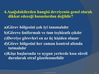 4.Aşağıdakilerden hangisi devriyenin genel olarak
  dikkat edeceği hususlardan değildir?

a)Görev bölgesini çok iyi tanımalıdır
b)Göreve üniformalı ve tam teçhizatlı çıkılır
c)Devriye görevleri en az üç kişiden oluşur
d)Görev bölgesini her zaman kontrol altında
  tutmalıdır
e)Köşe başlarında ve uygun yerlerde kısa süreli
  durularak etraf gözetlenmelidir


                     www.gokayegitim.com            145
 