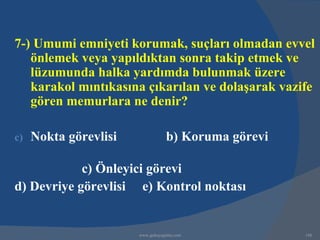 7-) Umumi emniyeti korumak, suçları olmadan evvel
   önlemek veya yapıldıktan sonra takip etmek ve
   lüzumunda halka yardımda bulunmak üzere
   karakol mıntıkasına çıkarılan ve dolaşarak vazife
   gören memurlara ne denir?

c)   Nokta görevlisi               b) Koruma görevi

            c) Önleyici görevi
d) Devriye görevlisi e) Kontrol noktası


                       www.gokayegitim.com            148
 