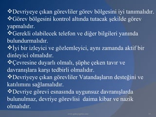 Devriyeye çıkan görevliler görev bölgesini iyi tanımalıdır.
Görev bölgesini kontrol altında tutacak şekilde görev
yapmalıdır.
Gerekli olabilecek telefon ve diğer bilgileri yanında
bulundurmalıdır.
İyi bir izleyici ve gözlemleyici, aynı zamanda aktif bir
dinleyici olmalıdır.
Çevresine duyarlı olmalı, şüphe çeken tavır ve
davranışlara karşı tedbirli olmalıdır.
Devriyeye çıkan görevliler Vatandaşların desteğini ve
katılımını sağlamalıdır.
Devriye görevi esnasında uygunsuz davranışlarda
bulunulmaz, devriye görevlisi daima kibar ve nazik
olmalıdır.
                        www.gokayegitim.com              15
 