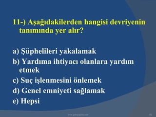 11-) Aşağıdakilerden hangisi devriyenin
  tanımında yer alır?

a) Şüphelileri yakalamak
b) Yardıma ihtiyacı olanlara yardım
  etmek
c) Suç işlenmesini önlemek
d) Genel emniyeti sağlamak
e) Hepsi
                www.gokayegitim.com       152
 