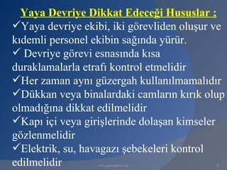 Yaya Devriye Dikkat Edeceği Hususlar ;
Yaya devriye ekibi, iki görevliden oluşur ve
kıdemli personel ekibin sağında yürür.
 Devriye görevi esnasında kısa
duraklamalarla etrafı kontrol etmelidir
Her zaman aynı güzergah kullanılmamalıdır
Dükkan veya binalardaki camların kırık olup
olmadığına dikkat edilmelidir
Kapı içi veya girişlerinde dolaşan kimseler
gözlenmelidir
Elektrik, su, havagazı şebekeleri kontrol
edilmelidir       www.gokayegitim.com      16
 
