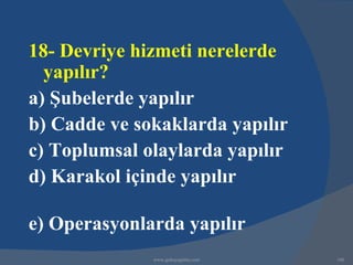 18- Devriye hizmeti nerelerde
  yapılır?
a) Şubelerde yapılır
b) Cadde ve sokaklarda yapılır
c) Toplumsal olaylarda yapılır
d) Karakol içinde yapılır

e) Operasyonlarda yapılır
              www.gokayegitim.com   160
 