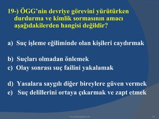 19-) ÖGG’nin devriye görevini yürütürken
  durdurma ve kimlik sormasının amacı
  aşağıdakilerden hangisi değildir?

a) Suç işleme eğiliminde olan kişileri caydırmak

b) Suçları olmadan önlemek
c) Olay sonrası suç failini yakalamak

d) Yasalara saygılı diğer bireylere güven vermek
e) Suç delillerini ortaya çıkarmak ve zapt etmek


                     www.gokayegitim.com           161
 