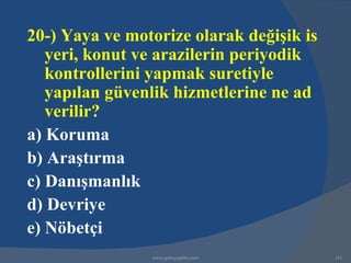 20-) Yaya ve motorize olarak değişik is
   yeri, konut ve arazilerin periyodik
   kontrollerini yapmak suretiyle
   yapılan güvenlik hizmetlerine ne ad
   verilir?
a) Koruma
b) Araştırma
c) Danışmanlık
d) Devriye
e) Nöbetçi
                www.gokayegitim.com       162
 