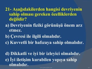 21- Aşağıdakilerden hangisi devriyenin
  sahip olması gereken özelliklerden
  değildir?
a) Devriyenin fiziki görünüşü önem arz
  etmez.
b) Çevresi ile ilgili olmalıdır.
c) Kuvvetli bir hafızaya sahip olmalıdır.

d) Dikkatli ve iyi bir izleyici olmalıdır.
e) İyi iletişim kurabilen yapıya sahip
  olmalıdır.       www.gokayegitim.com       163
 