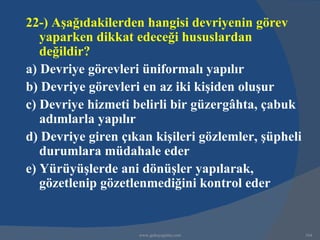 22-) Aşağıdakilerden hangisi devriyenin görev
   yaparken dikkat edeceği hususlardan
   değildir?
a) Devriye görevleri üniformalı yapılır
b) Devriye görevleri en az iki kişiden oluşur
c) Devriye hizmeti belirli bir güzergâhta, çabuk
   adımlarla yapılır
d) Devriye giren çıkan kişileri gözlemler, şüpheli
   durumlara müdahale eder
e) Yürüyüşlerde ani dönüşler yapılarak,
   gözetlenip gözetlenmediğini kontrol eder


                    www.gokayegitim.com              164
 