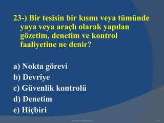 23-) Bir tesisin bir kısmı veya tümünde
  yaya veya araçlı olarak yapılan
  gözetim, denetim ve kontrol
  faaliyetine ne denir?

a) Nokta görevi
b) Devriye
c) Güvenlik kontrolü
d) Denetim
e) Hiçbiri
                www.gokayegitim.com       165
 