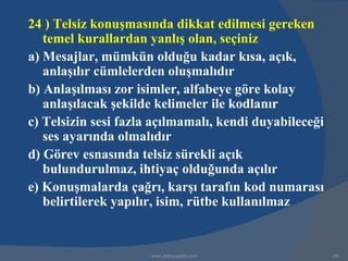 24 ) Telsiz konuşmasında dikkat edilmesi gereken
   temel kurallardan yanlış olan, seçiniz
a) Mesajlar, mümkün olduğu kadar kısa, açık,
   anlaşılır cümlelerden oluşmalıdır
b) Anlaşılması zor isimler, alfabeye göre kolay
   anlaşılacak şekilde kelimeler ile kodlanır
c) Telsizin sesi fazla açılmamalı, kendi duyabileceği
   ses ayarında olmalıdır
d) Görev esnasında telsiz sürekli açık
   bulundurulmaz, ihtiyaç olduğunda açılır
e) Konuşmalarda çağrı, karşı tarafın kod numarası
   belirtilerek yapılır, isim, rütbe kullanılmaz


                      www.gokayegitim.com               166
 