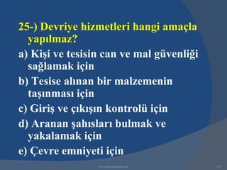 25-) Devriye hizmetleri hangi amaçla
  yapılmaz?
a) Kişi ve tesisin can ve mal güvenliği
  sağlamak için
b) Tesise alınan bir malzemenin
  taşınması için
c) Giriş ve çıkışın kontrolü için
d) Aranan şahısları bulmak ve
  yakalamak için
e) Çevre emniyeti için
                 www.gokayegitim.com      167
 