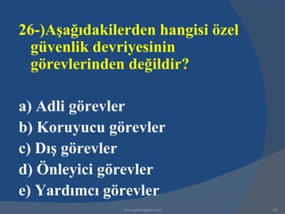 26-)Aşağıdakilerden hangisi özel
  güvenlik devriyesinin
  görevlerinden değildir?

a) Adli görevler
b) Koruyucu görevler
c) Dış görevler
d) Önleyici görevler
e) Yardımcı görevler
               www.gokayegitim.com   168
 