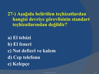 27-) Aşağıda belirtilen teçhizatlardan
  hangisi devriye görevlisinin standart
  teçhizatlarından değildir?

a) El telsizi
b) El feneri
c) Not defteri ve kalem
d) Cep telefonu
e) Kelepçe
                www.gokayegitim.com       169
 