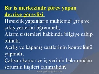 Bir iş merkezinde görev yapan
devriye görevlisi
Hırsızlık yapanların muhtemel giriş ve
çıkış yerlerini öğrenmeli,
Alarm sistemleri hakkında bilgiye sahip
olmalı,
Açılış ve kapanış saatlerinin kontrolünü
yapmalı,
Çalışan kapıcı ve iş yerinin bakımından
sorumlu kişileri tanımalıdır.
              www.gokayegitim.com          17
 