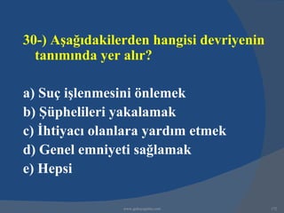 30-) Aşağıdakilerden hangisi devriyenin
  tanımında yer alır?

a) Suç işlenmesini önlemek
b) Şüphelileri yakalamak
c) İhtiyacı olanlara yardım etmek
d) Genel emniyeti sağlamak
e) Hepsi

                www.gokayegitim.com       172
 