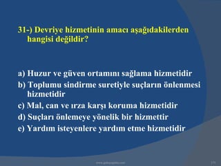 31-) Devriye hizmetinin amacı aşağıdakilerden
  hangisi değildir?


a) Huzur ve güven ortamını sağlama hizmetidir
b) Toplumu sindirme suretiyle suçların önlenmesi
   hizmetidir
c) Mal, can ve ırza karşı koruma hizmetidir
d) Suçları önlemeye yönelik bir hizmettir
e) Yardım isteyenlere yardım etme hizmetidir


                    www.gokayegitim.com            173
 